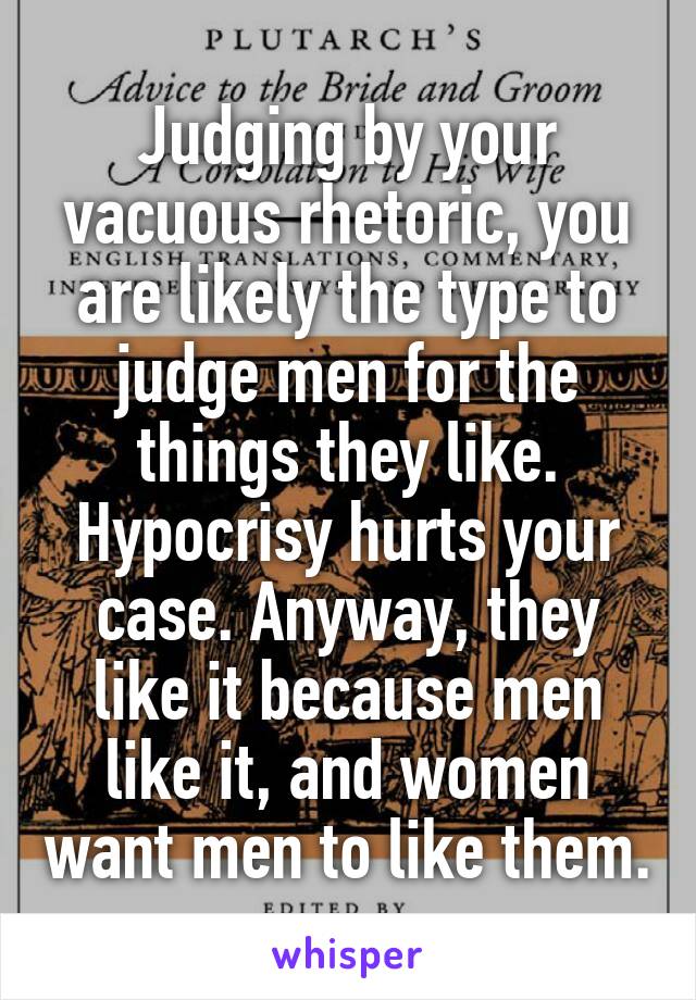 Judging by your vacuous rhetoric, you are likely the type to judge men for the things they like. Hypocrisy hurts your case. Anyway, they like it because men like it, and women want men to like them.