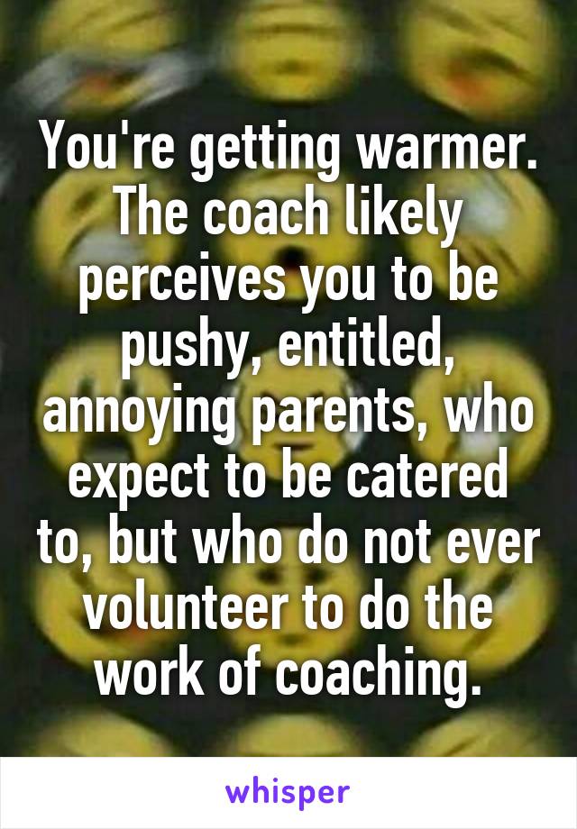 You're getting warmer. The coach likely perceives you to be pushy, entitled, annoying parents, who expect to be catered to, but who do not ever volunteer to do the work of coaching.