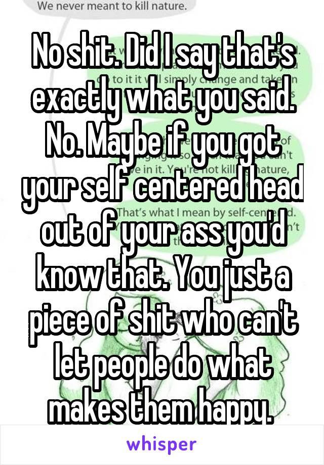 No shit. Did I say that's exactly what you said. No. Maybe if you got your self centered head out of your ass you'd know that. You just a piece of shit who can't let people do what makes them happy. 