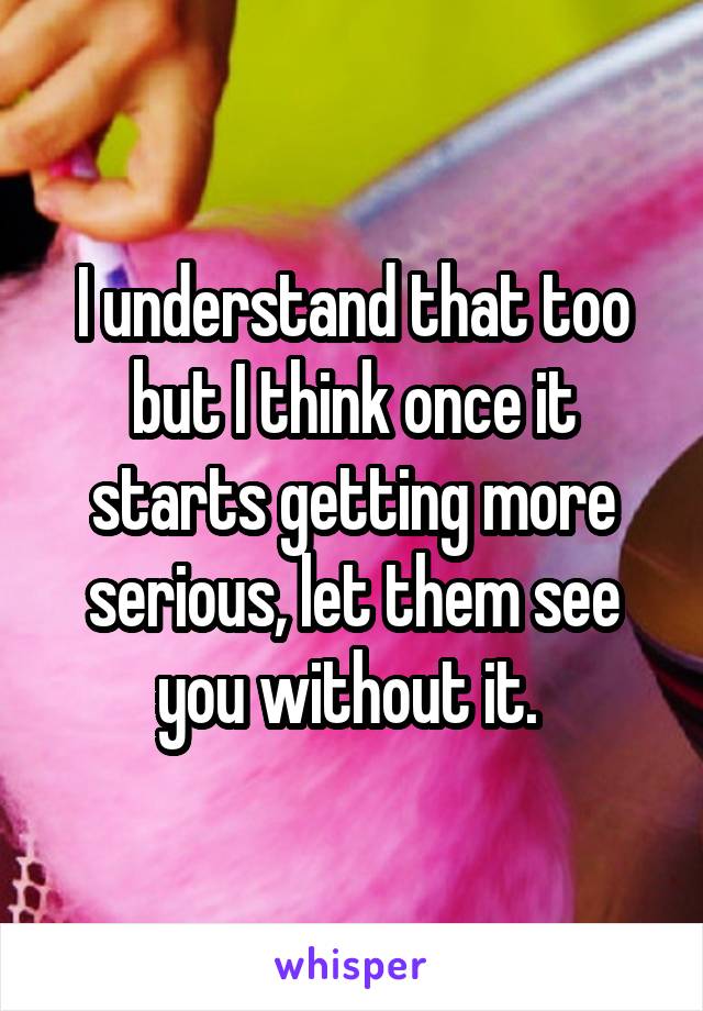 I understand that too but I think once it starts getting more serious, let them see you without it. 