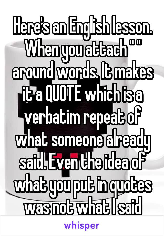 Here's an English lesson. When you attach " " around words. It makes it a QUOTE which is a verbatim repeat of what someone already said. Even the idea of what you put in quotes was not what I said