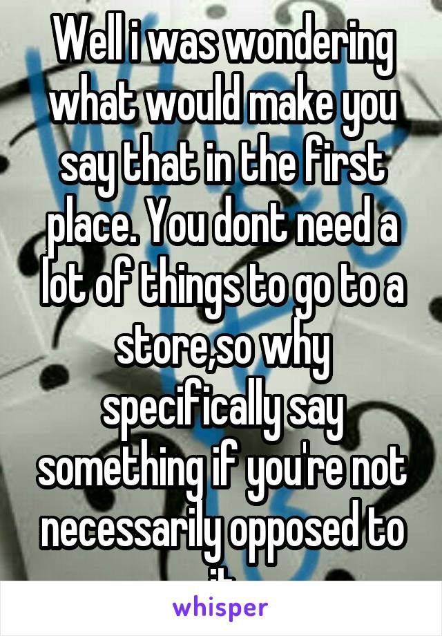 Well i was wondering what would make you say that in the first place. You dont need a lot of things to go to a store,so why specifically say something if you're not necessarily opposed to it