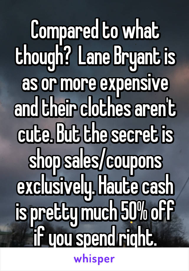 Compared to what though?  Lane Bryant is as or more expensive and their clothes aren't cute. But the secret is shop sales/coupons exclusively. Haute cash is pretty much 50% off if you spend right.