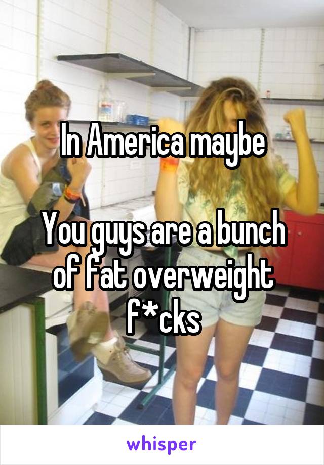 In America maybe

You guys are a bunch of fat overweight f*cks