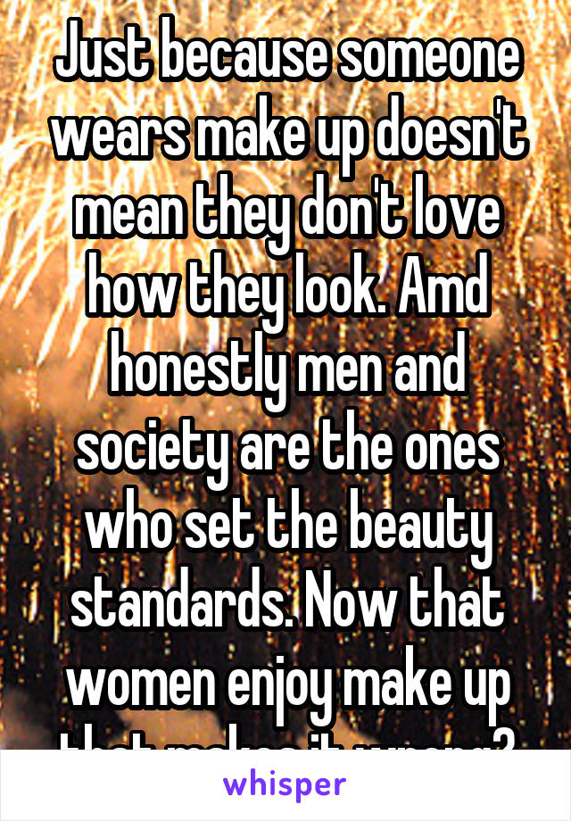 Just because someone wears make up doesn't mean they don't love how they look. Amd honestly men and society are the ones who set the beauty standards. Now that women enjoy make up that makes it wrong?