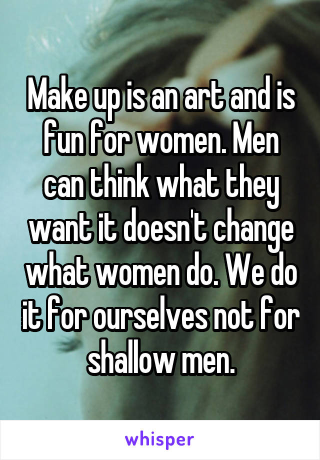 Make up is an art and is fun for women. Men can think what they want it doesn't change what women do. We do it for ourselves not for shallow men.