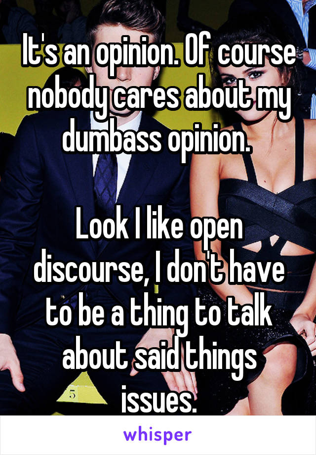 It's an opinion. Of course nobody cares about my dumbass opinion. 

Look I like open discourse, I don't have to be a thing to talk about said things issues.