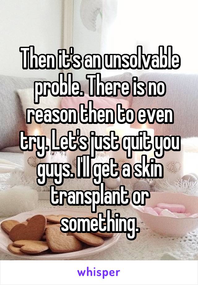 Then it's an unsolvable proble. There is no reason then to even try. Let's just quit you guys. I'll get a skin transplant or something.