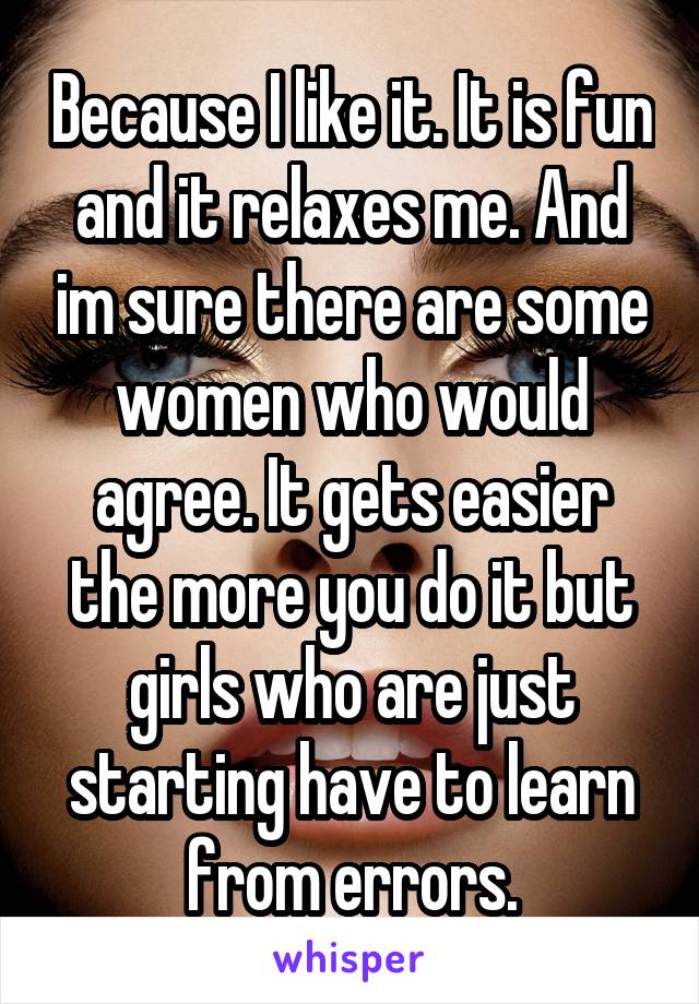 Because I like it. It is fun and it relaxes me. And im sure there are some women who would agree. It gets easier the more you do it but girls who are just starting have to learn from errors.