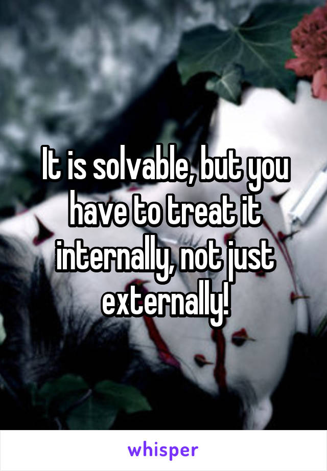 It is solvable, but you have to treat it internally, not just externally!