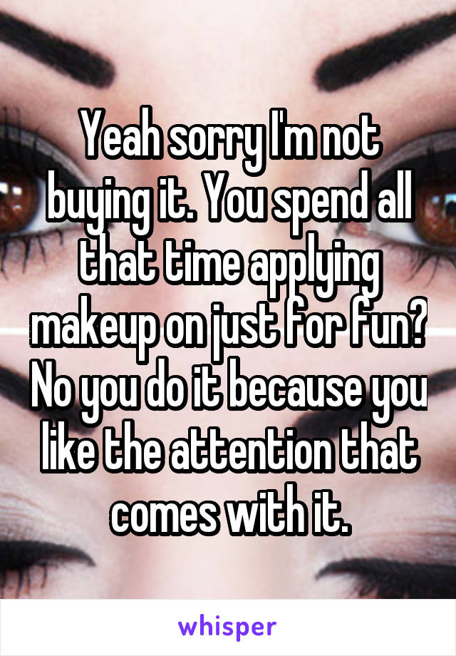 Yeah sorry I'm not buying it. You spend all that time applying makeup on just for fun? No you do it because you like the attention that comes with it.