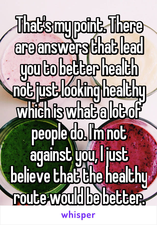 That's my point. There are answers that lead you to better health not just looking healthy which is what a lot of people do. I'm not against you, I just believe that the healthy route would be better.