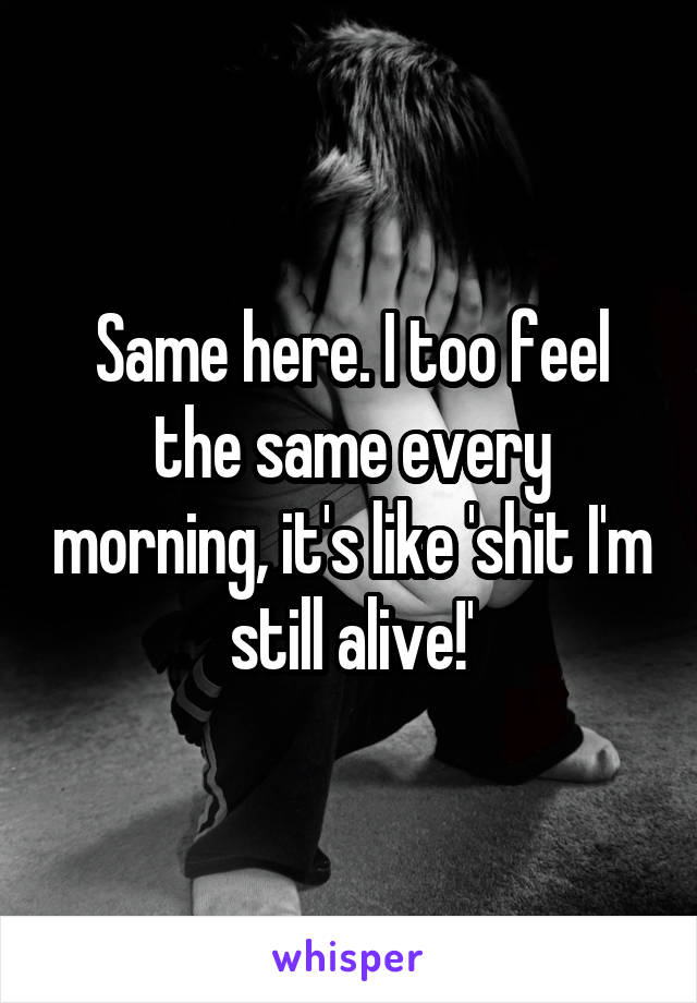Same here. I too feel the same every morning, it's like 'shit I'm still alive!'