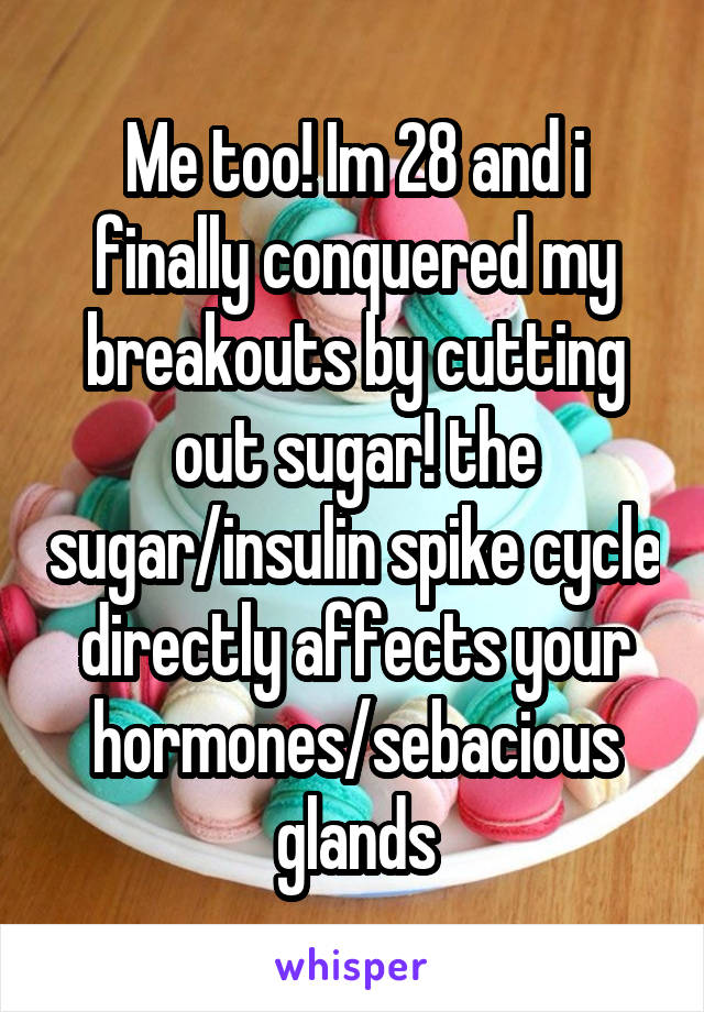 Me too! Im 28 and i finally conquered my breakouts by cutting out sugar! the sugar/insulin spike cycle directly affects your hormones/sebacious glands