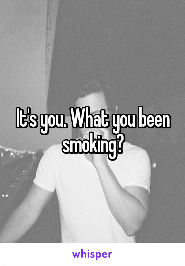 It's you. What you been smoking?