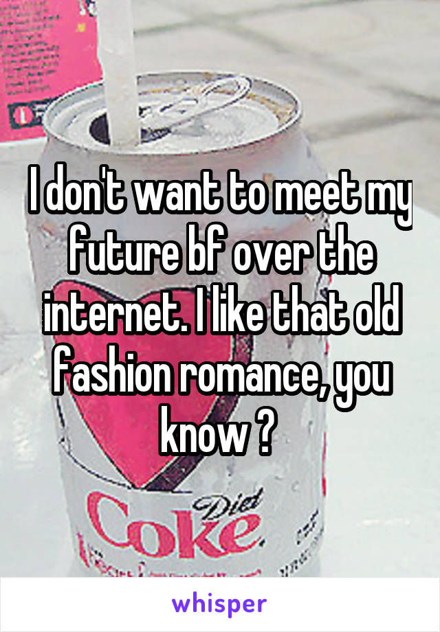 I don't want to meet my future bf over the internet. I like that old fashion romance, you know ? 