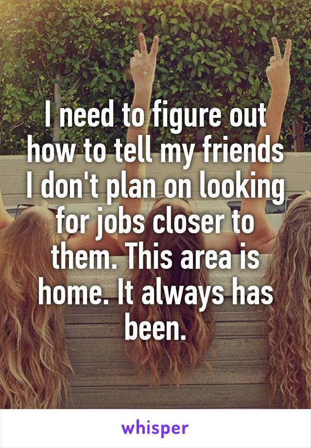 I need to figure out how to tell my friends I don't plan on looking for jobs closer to them. This area is home. It always has been.