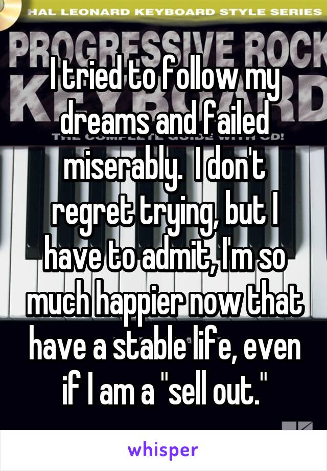 I tried to follow my dreams and failed miserably.  I don't regret trying, but I have to admit, I'm so much happier now that have a stable life, even if I am a "sell out."
