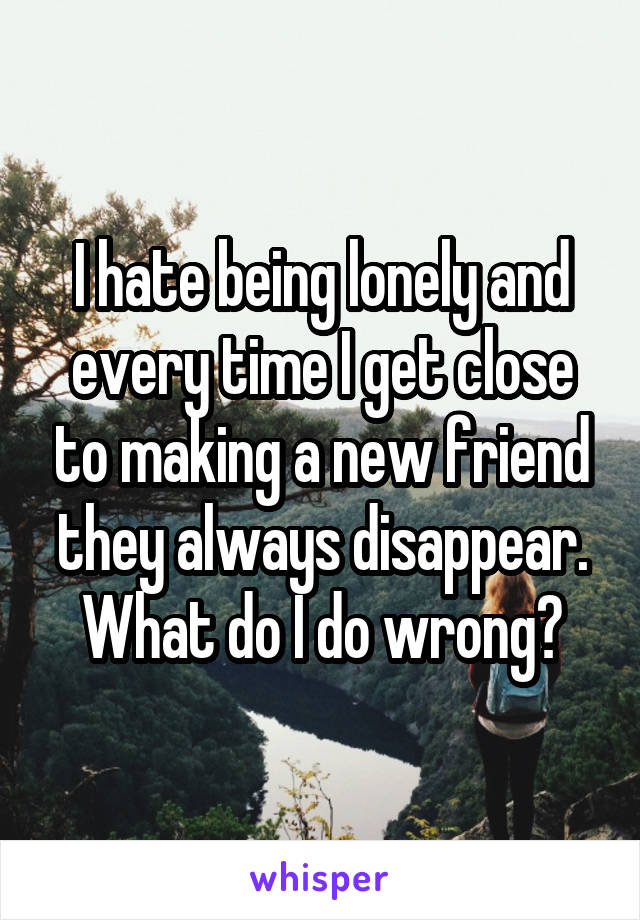I hate being lonely and every time I get close to making a new friend they always disappear. What do I do wrong?