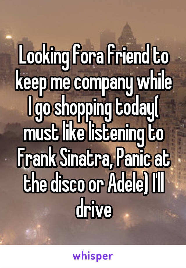 Looking fora friend to keep me company while I go shopping today( must like listening to Frank Sinatra, Panic at the disco or Adele) I'll drive