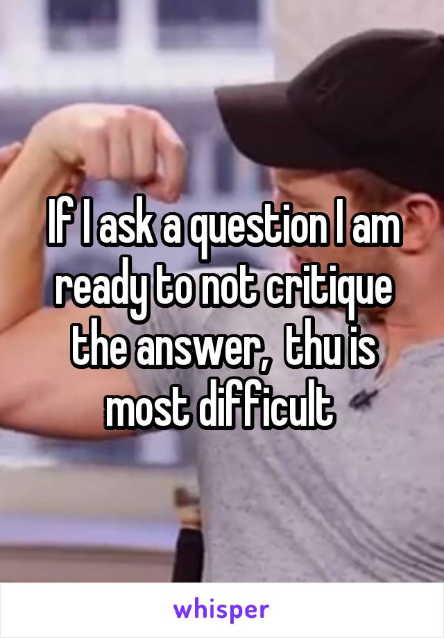 If I ask a question I am ready to not critique the answer,  thu is most difficult 