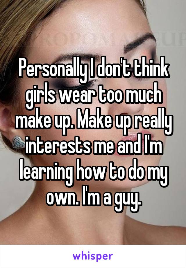 Personally I don't think girls wear too much make up. Make up really interests me and I'm learning how to do my own. I'm a guy.