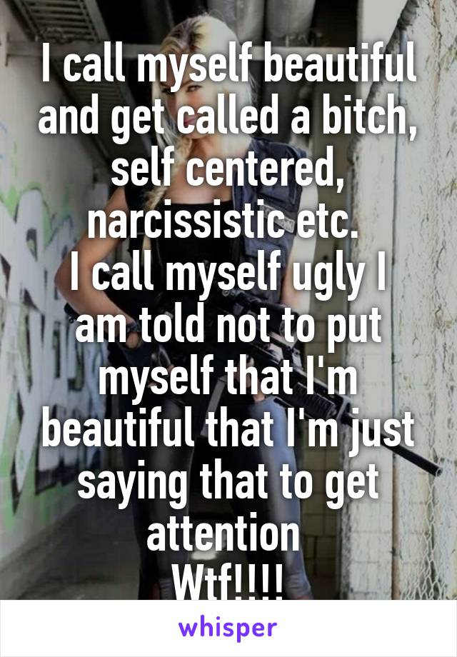 I call myself beautiful and get called a bitch, self centered, narcissistic etc. 
I call myself ugly I am told not to put myself that I'm beautiful that I'm just saying that to get attention 
Wtf!!!!