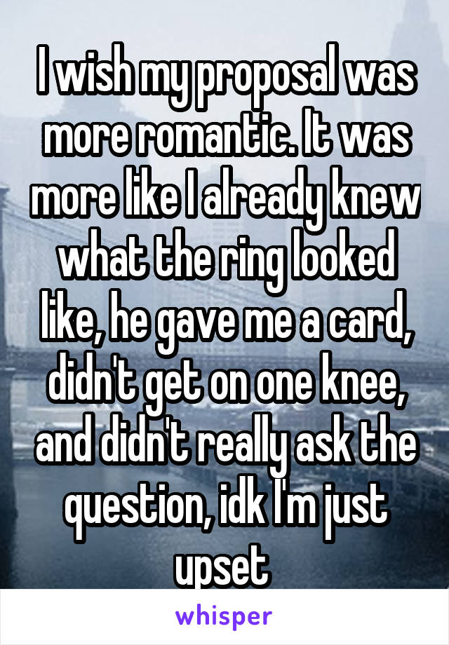 I wish my proposal was more romantic. It was more like I already knew what the ring looked like, he gave me a card, didn't get on one knee, and didn't really ask the question, idk I'm just upset 