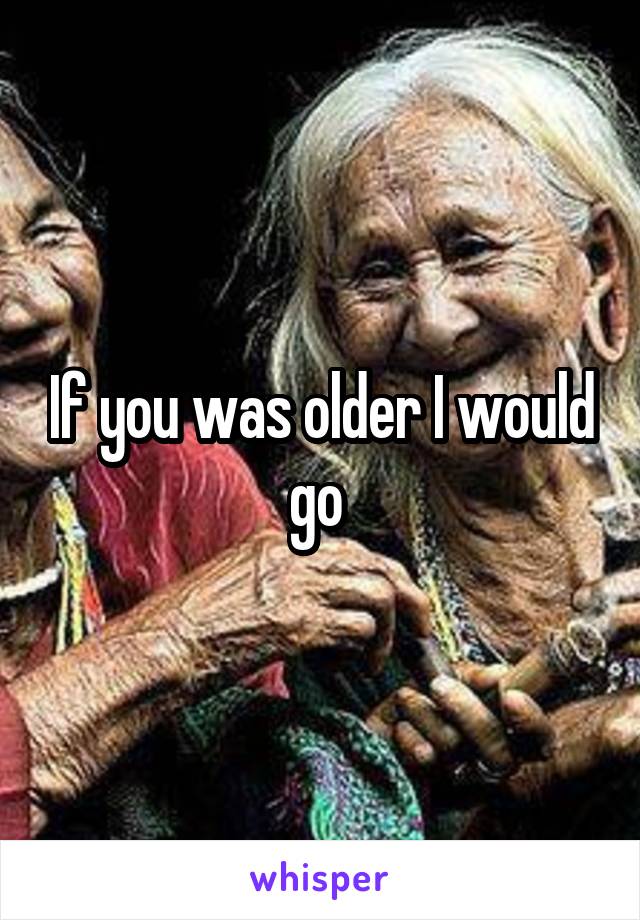 If you was older I would go 