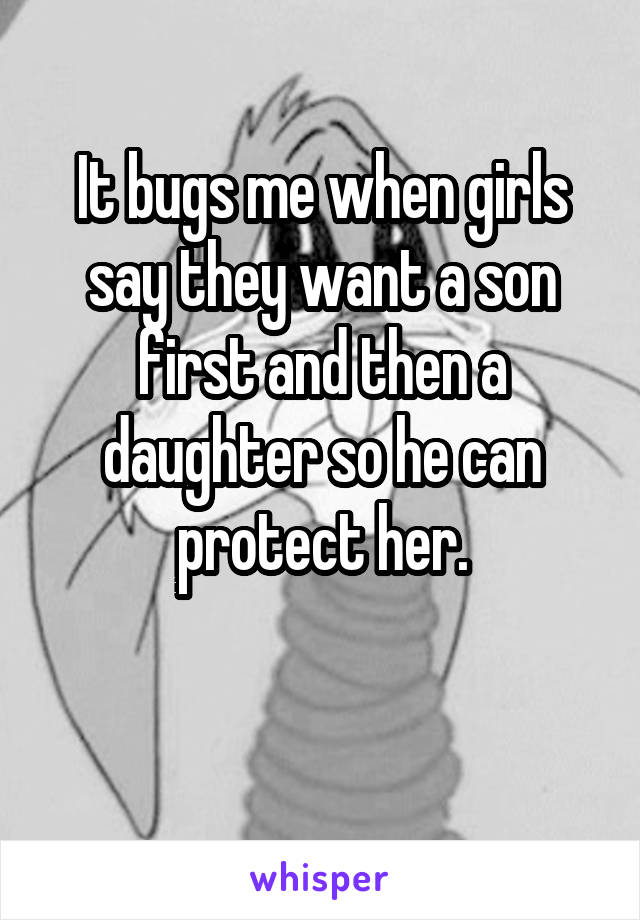 It bugs me when girls say they want a son first and then a daughter so he can protect her.

