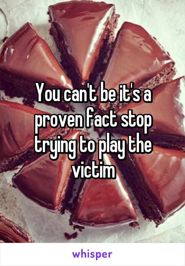 You can't be it's a proven fact stop trying to play the victim