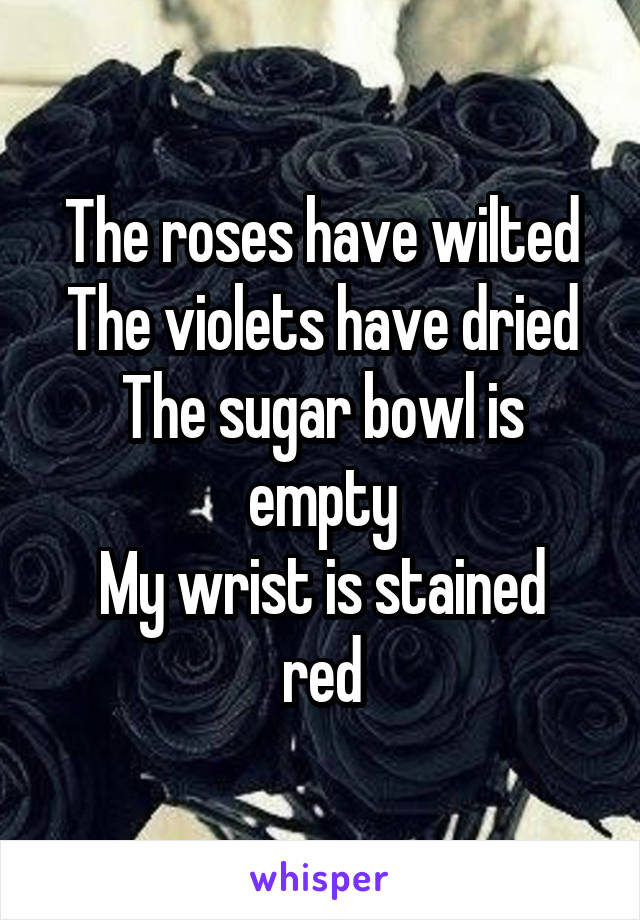 The roses have wilted
The violets have dried
The sugar bowl is empty
My wrist is stained red