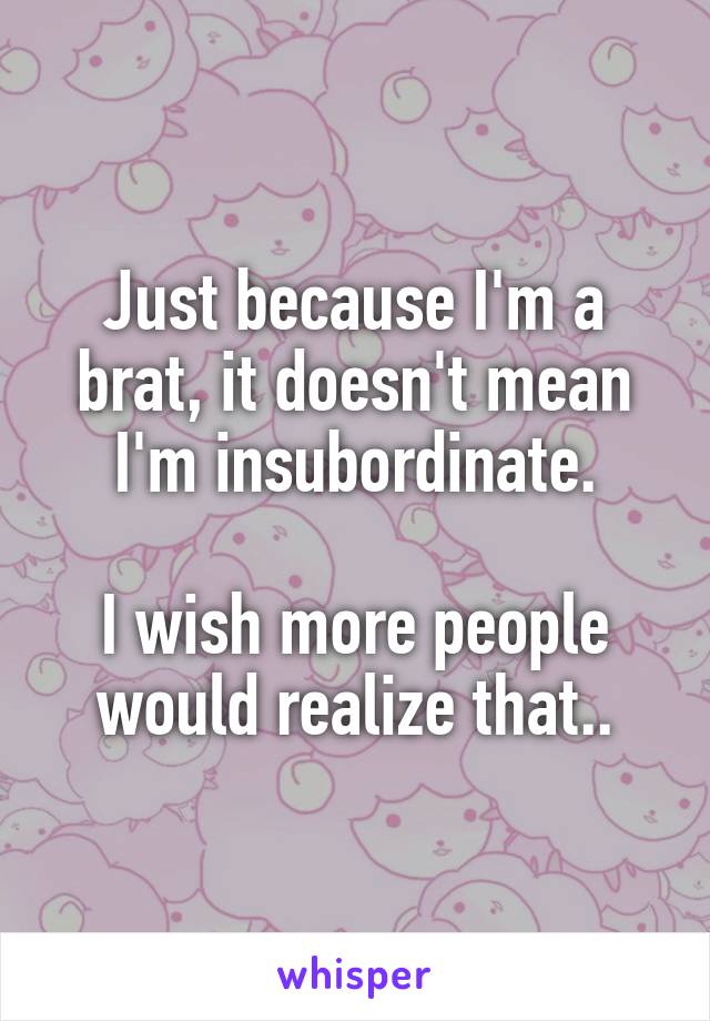 Just because I'm a brat, it doesn't mean I'm insubordinate.

I wish more people would realize that..