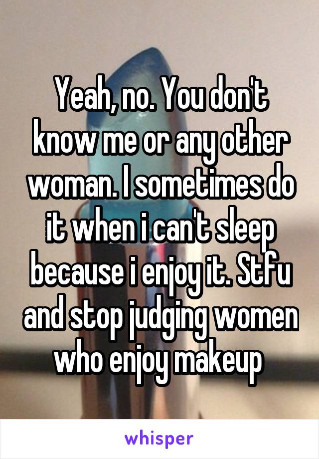 Yeah, no. You don't know me or any other woman. I sometimes do it when i can't sleep because i enjoy it. Stfu and stop judging women who enjoy makeup 