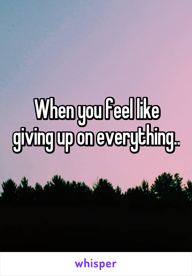 When you feel like giving up on everything.. 