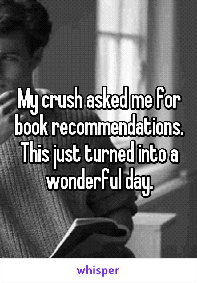 My crush asked me for book recommendations.
This just turned into a wonderful day.