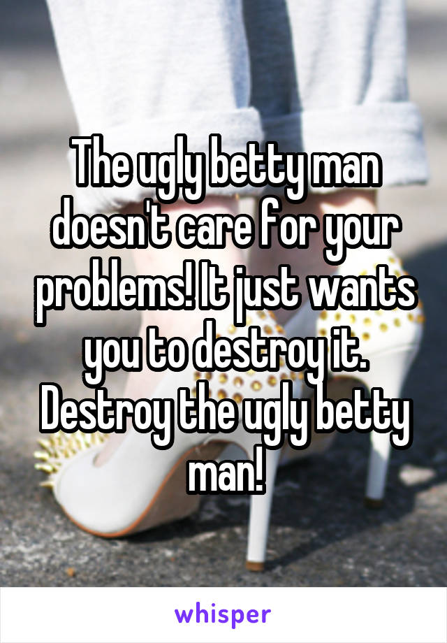 The ugly betty man doesn't care for your problems! It just wants you to destroy it. Destroy the ugly betty man!