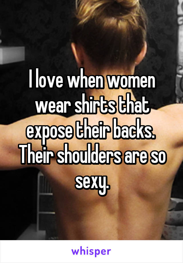 I love when women wear shirts that expose their backs.  Their shoulders are so sexy.