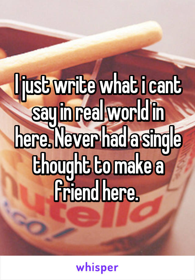 I just write what i cant say in real world in here. Never had a single thought to make a friend here. 
