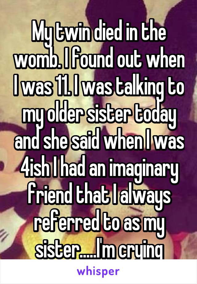My twin died in the womb. I found out when I was 11. I was talking to my older sister today and she said when I was 4ish I had an imaginary friend that I always referred to as my sister.....I'm crying