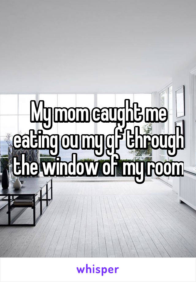 My mom caught me eating ou my gf through the window of my room