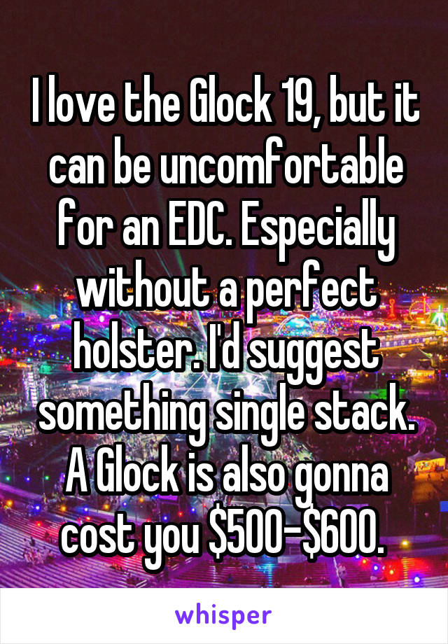 I love the Glock 19, but it can be uncomfortable for an EDC. Especially without a perfect holster. I'd suggest something single stack. A Glock is also gonna cost you $500-$600. 