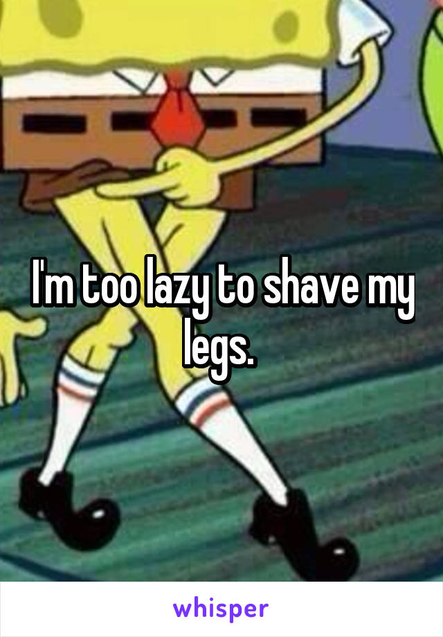 I'm too lazy to shave my legs. 