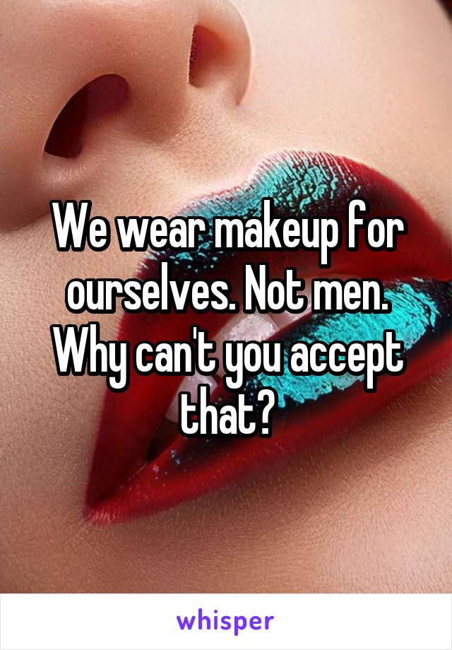 We wear makeup for ourselves. Not men. Why can't you accept that?