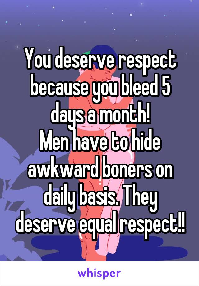 You deserve respect because you bleed 5 days a month!
Men have to hide awkward boners on daily basis. They deserve equal respect!!