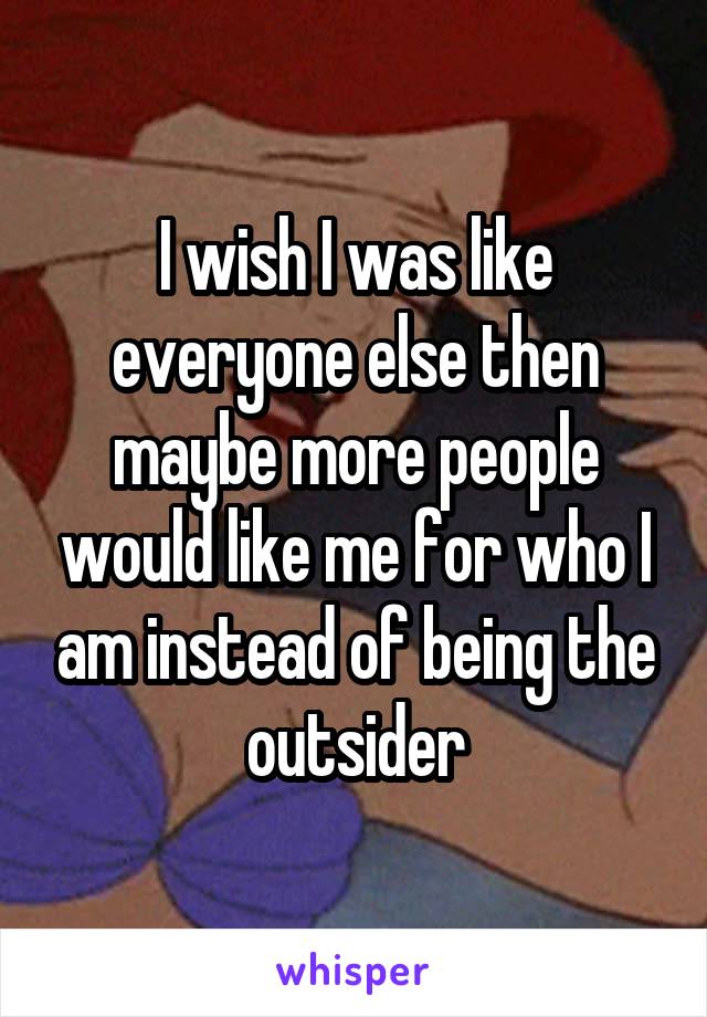I wish I was like everyone else then maybe more people would like me for who I am instead of being the outsider