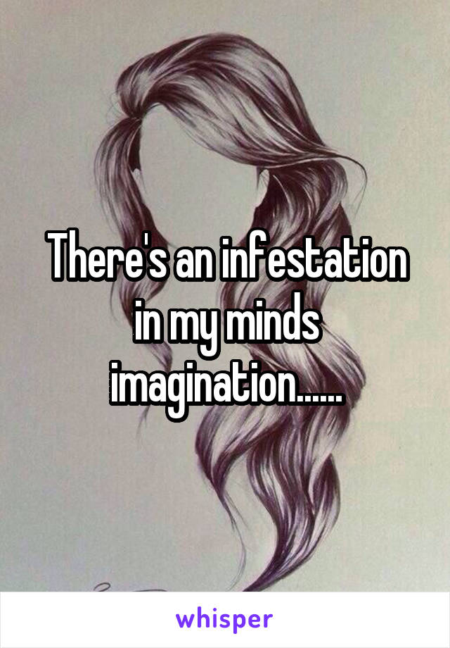There's an infestation in my minds imagination......