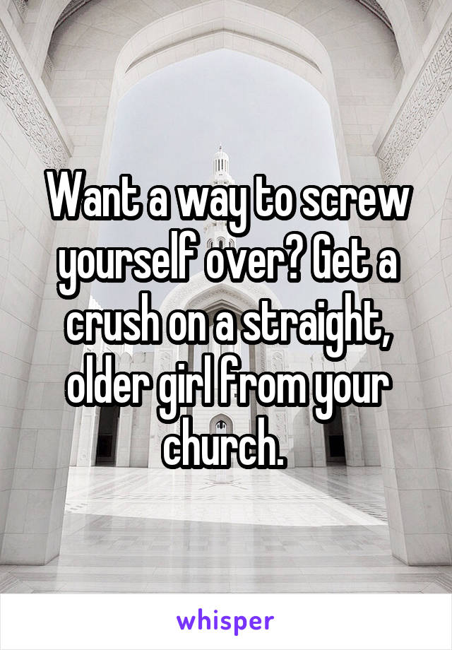 Want a way to screw yourself over? Get a crush on a straight, older girl from your church. 
