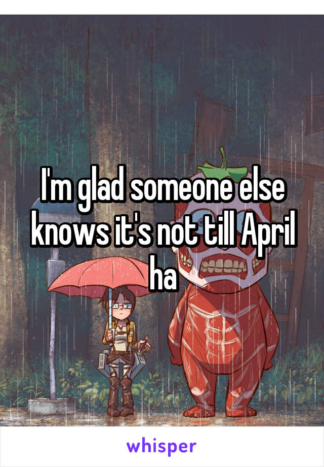 I'm glad someone else knows it's not till April ha