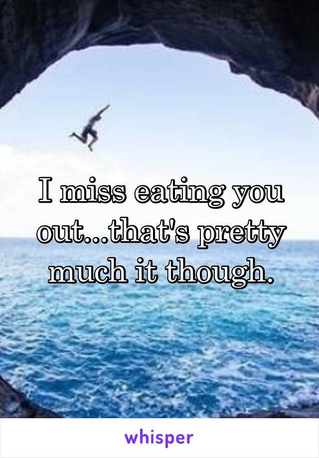 I miss eating you out...that's pretty much it though.